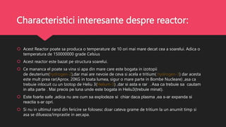 Characteristici interesante despre reactor:
 Acest Reactor poate sa produca o temperature de 10 ori mai mare decat cea a soarelui. Adica o
temperatura de 150000000 grade Celsius
 Acest reactor este bazat pe structura soarelui.
 Ce mananca el poate sa vina si apa din mare care este bogata in izotopii
de deuterium(hydrogen-2),dar mai are nevoie de ceva si acela e tritium( hydrogen-3) dar acesta
este mult prea rar(Aprox. 20KG in toata lumea, sigur o mare parte in Bombe Nucleare) ,asa ca
trebuie inlocuit cu un Izotop de Heliu 3(Helium-3) ,dar si asta e rar . Asa ca trebuie sa cautam
in alta parte . Mai precis pe luna unde este bogata in Heliu3(trebuie minat).
 Este foarte safe ,adica nu are cum sa explodeze si chiar daca plasma ,ea s-ar expanda si
reactia s-ar opri.
 Si nu in ultimul rand din fericire se folosesc doar cateva grame de tritium la un anumit timp si
asa se dilueaza/imprastie in aer,apa.
 