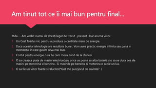 Am tinut tot ce îi mai bun pentru final…
Mda….. Am vorbit numai de chesti legat de trecut , present . Dar acuma viitor.
1. Un Cost foarte mic pentru a produce o cantitate mare de energie.
2. Daca aceasta tehnologie are rezultate bune . Vom avea practic energie infinita sau pana in
momentul in care gasim ceva mai bun.
3. Costul pentru energie o sa fie cam moca ,fiind de la chinezi .
4. O sa creasca piata de masini electrice(sau orice ce poate sa aiba bateri) si o sa se duca cea de
masini pe motorina si benzina . Si masinile pe benzina si motorina o sa fie un lux.
5. O sa fie un viitor foarte stralucitor(*Got the pun/jocul de cuvinte? )
 