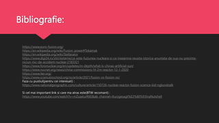 Bibliografie:
https://www.euro-fusion.org/
https://en.wikipedia.org/wiki/Fusion_power#Tokamak
https://en.wikipedia.org/wiki/Stellarator
https://www.digi24.ro/stiri/externe/ce-este-fuziunea-nucleara-si-ce-inseamna-reusita-istorica-anuntata-de-sua-nu-prezinta-
niciun-risc-de-accident-nuclear-2183321
https://www.foronuclear.org/en/updates/in-depth/what-is-chinas-artificial-sun/
https://www.nucnet.org/news/china-commissions-hl-2m-reactor-12-1-2020
https://www.iter.org/
https://www.scienceinschool.org/ro/article/2021/fusion-vs-fission-ro/
Faza cu pustiul(pentru cei interesati) :
https://www.nationalgeographic.com/culture/article/150726-nuclear-reactor-fusion-science-kid-ngbooktalk
Si cel mai important link si care ma atras este(BTW recomant) :
https://www.youtube.com/watch?v=mZsaaturR6E&ab_channel=Kurzgesagt%E2%80%93InaNutshell
 