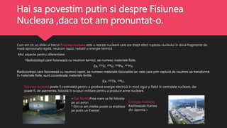 Hai sa povestim putin si despre Fisiunea
Nucleara ,daca tot am pronuntat-o.
Cum am zis un slide-ul trecut Fisiunea nucleara este o reacție nucleară care are drept efect ruperea nucleului în două fragmente de
masă aproximativ egală, neutroni rapizi, radiații și energie termică.
Mici aspecte pentru diferentiere:
Radioizotopii care fisionează cu neutroni termici, se numesc materiale fisile.
Ex. 233U, 235U, 239Pu, 241Pu.
Radioizotopii care fisionează cu neutroni rapizi, se numesc materiale fisionabile iar, cele care prin captură de neutroni se transformă
în materiale fisile, sunt considerate materiale fertile.
Ex. 232Th, 238U.
Fisiunea nucleară poate fi controlată pentru a produce energie electrică în mod sigur și fiabil în centralele nucleare, dar
poate fi, de asemenea, folosită în scopuri militare pentru a produce arme nucleare.
<Tsar Bomb:Prea mare sa fie folosita
pe un avion
* Din ce am inteles poate sa eradieze
pe putin un Everest .
Centrala nucleara:
Kashiwazaki-Kariwa
din Japonia.>
 
