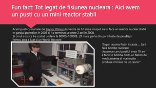 Fun fact: Tot legat de fisiunea nucleara : Aici avem
un pusti cu un mini reactor stabil
Acest pusti cu numele de Taylor Wilson la varsta de 12 ani a inceput sa isi faca un reactor nuclear stabil
in garajul parintilor in 2006 si l-a terminat la peste 2 ani in 2008.
Si omul a zis ca l-a costat undeva la 8000$-10000$. (O mare parte din parti luate de pe eBay)
Pentru asta a luat si un World Reccord
*Sigur acuma Putin il cauta…. Sa ii
faca bombe nucleare,
deoarece cand pustiul avea 10 ani
a facut o bomba dintr-un flacon de
medicamente si mai multe
produse chimice de uz casnic*
 
