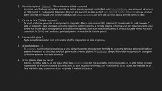 1. Pe unde a aparut Tokamak ? Buna intrebare si iata raspunsul :
In primul rand trebuie sa il aduca aminte pe taticul acestui apparat mirobolant este Natan Yavlinsky care a inceput sa lucreze
in 1958 numit T-1(adevaratul Tokamak) . Bine cei are au venit cu idea au fost Igor Tamm si Andrei Sakharov care au venit cu
acest concept din cauza unei scrisori expediata de Oleg Lavrentiev ,dar cine sta sa ii mai aduca aminte pentru o idee.
2. Ce stie sa faca ? Si iata raspunsul:
Pe scurt el stie sa genereze un camp electro magnetic .Dar in mai amanunt Un tokamak (/ˈtoʊkəmæk/; în rusă: токамáк * )
este un dispozitiv care utilizează un câmp magnetic puternic pentru a închide plasma în forma unui tor. Tokamakul este unul
dintre mai multe tipuri de dispozitive de închidere magnetică care sunt dezvoltate pentru a produce putere termo-nucleară
controlată. În 2016, era candidatul principal pentru un reactor de fuziune practic.
2. La cea putut ajuta ?
Ajuta la captarea calduri in el prin undele electro magnetice pe care le genera.
3. Ai confundat cu … ?
În Tokamak, transformarea rotațională a unui câmp magnetic elicoidal este formată de un câmp toroidal generat de bobine
externe împreună cu un câmp poloidal generat de curentul plasma. În Stelarator, câmpul îndoiților este produs în întregime
de bobine externe non-axial simetrice
4. A fost stearsa idea, dar dece?
Ei bine… Chestia asta nu se stie sigur, chiar daca Tokamak este cel mai avansat(la momentul asta) , el nu este folosit in toate
reactorarele pe Fiziune nucleara. Eu cred ca nu au avut buget(Se estimeaza un +10bilione $) si au cautat alte metode de al
face mai ieftin sau poate acest lucru nu poate fi realizat cu acesta.
 