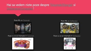 Hai sa vedem niste poze despre Tokamak(Stanga) si
Stellarator(Dreapta)?
Poze cu ce se intampla in Tokamak
Poze IRL cu Tokamak Poze IRL cu Stellarator
Poze cu ce se intampla in Stellarator
 