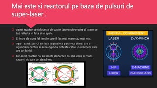 Mai este si reactorul pe baza de pulsuri de
super-laser .
 Acest reactor se foloseste de super lasere(ultraviolet si ) care se
tot reflecta in fata si in spate.
 Si intre ele sunt fel lentile care il fac mai mare sau mai mic.
 Apoi cand laserul se face la grosime potrivita el mai are o
oglinda in centru si acea oglinda tinteste catre un rezervor care
are un lichid.
 De acest reactor nu zic multe deoarece nu ma atras si multi
savanti zic ca e un dead end
 