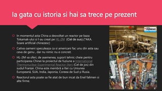 Ia gata cu istoria si hai sa trece pe prezent
 In momentul asta China a dezvoltat un reactor pe baza
Tokamak-ului si l-au creat pe HL-2M (Cel de sus).(*AKA.
Soare artificial chinezesc)
 Cativa oameni speculeaza ca si americani fac unu din asta sau
ceva de genu , dar nu nimic nu e concret.
 HL-2M va oferi, de asemenea, suport tehnic cheie pentru
participarea Chinei la proiectul de fuziune a International
Thermonuclear Experimental Reactor (Iter) (Cel de jos) din
sudul Franței. China este membră a Iter cu Uniunea
Europeană, SUA, India, Japonia, Coreea de Sud și Rusia.
 Reactorul asta poate sa fie atat de bun incat da Enel falimen si
alte firme.
 