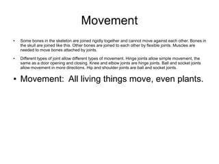 Movement
● Some bones in the skeleton are joined rigidly together and cannot move against each other. Bones in
the skull are joined like this. Other bones are joined to each other by flexible joints. Muscles are
needed to move bones attached by joints.
● Different types of joint allow different types of movement. Hinge joints allow simple movement, the
same as a door opening and closing. Knee and elbow joints are hinge joints. Ball and socket joints
allow movement in more directions. Hip and shoulder joints are ball and socket joints.
● Movement: All living things move, even plants.
 