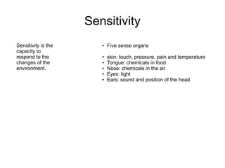 Sensitivity
Sensitivity is the
capacity to
respond to the
changes of the
environment.
● Five sense organs
● skin: touch, pressure, pain and temperature
● Tongue: chemicals in food
● Nose: chemicals in the air
● Eyes: light
● Ears: sound and position of the head
 