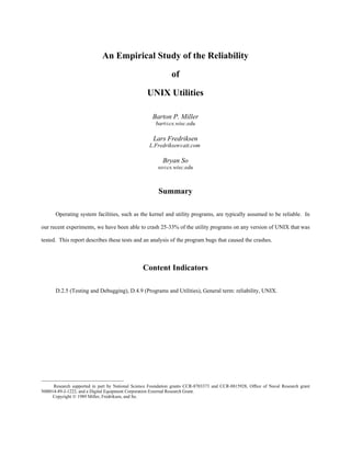 An Empirical Study of the Reliability
of
UNIX Utilities
Barton P. Miller
bart@cs.wisc.edu
Lars Fredriksen
L.Fredriksen@att.com
Bryan So
so@cs.wisc.edu
Summary
Operating system facilities, such as the kernel and utility programs, are typically assumed to be reliable. In
our recent experiments, we have been able to crash 25-33% of the utility programs on any version of UNIX that was
tested. This report describes these tests and an analysis of the program bugs that caused the crashes.
Content Indicators
D.2.5 (Testing and Debugging), D.4.9 (Programs and Utilities), General term: reliability, UNIX.
 ¡ ¡ ¡ ¡ ¡ ¡ ¡ ¡ ¡ ¡ ¡ ¡ ¡ ¡ ¡ ¡ ¡ ¡ ¡ ¡ ¡ ¡ ¡ ¡ ¡ ¡ ¡ ¡ ¡ ¡ ¡ ¡ ¡ ¡ ¡ 
Research supported in part by National Science Foundation grants CCR-8703373 and CCR-8815928, Ofﬁce of Naval Research grant
N00014-89-J-1222, and a Digital Equipment Corporation External Research Grant.
Copyright © 1989 Miller, Fredriksen, and So.
 