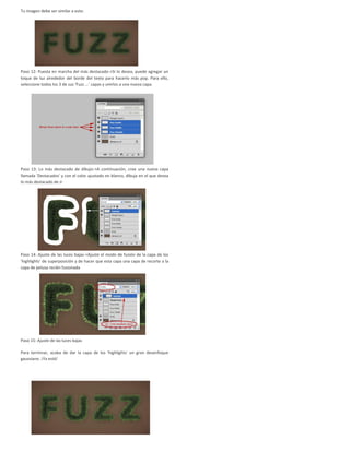 Tu imagen debe ser similar a esto:
Paso 12: Puesta en marcha del más destacado->Si lo desea, puede agregar un
toque de luz alrededor del borde del texto para hacerlo más pop. Para ello,
seleccione todos los 3 de sus 'Fuzz ...' capas y unirlos a una nueva capa.
Paso 13: Lo más destacado de dibujo->A continuación, cree una nueva capa
llamada 'Destacados' y con el color ajustado en blanco, dibuja en el que desea
lo más destacado de ir.
Paso 14: Ajuste de las luces bajas->Ajuste el modo de fusión de la capa de los
'highlights' de superposición y de hacer que esta capa una capa de recorte a la
capa de pelusa recién fusionada
Paso 15: Ajuste de las luces bajas
Para terminar, acaba de dar la capa de los 'highlights' un gran desenfoque
gaussiano. ¡Ya está!
 