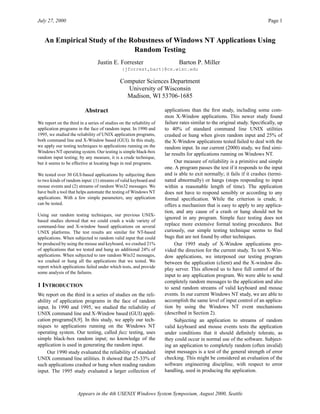 July 27, 2000 Page 1
Appears in the 4th USENIX Windows System Symposium, August 2000, Seattle
An Empirical Study of the Robustness of Windows NT Applications Using
Random Testing
Abstract
We report on the third in a series of studies on the reliability of
application programs in the face of random input. In 1990 and
1995, we studied the reliability of UNIX application programs,
both command line and X-Window based (GUI). In this study,
we apply our testing techniques to applications running on the
Windows NT operating system. Our testing is simple black-box
random input testing; by any measure, it is a crude technique,
but it seems to be effective at locating bugs in real programs.
We tested over 30 GUI-based applications by subjecting them
to two kinds of random input: (1) streams of valid keyboard and
mouse events and (2) streams of random Win32 messages. We
have built a tool that helps automate the testing of Windows NT
applications. With a few simple parameters, any application
can be tested.
Using our random testing techniques, our previous UNIX-
based studies showed that we could crash a wide variety of
command-line and X-window based applications on several
UNIX platforms. The test results are similar for NT-based
applications. When subjected to random valid input that could
be produced by using the mouse and keyboard, we crashed 21%
of applications that we tested and hung an additional 24% of
applications. When subjected to raw random Win32 messages,
we crashed or hung all the applications that we tested. We
report which applications failed under which tests, and provide
some analysis of the failures.
1 INTRODUCTION
We report on the third in a series of studies on the reli-
ability of application programs in the face of random
input. In 1990 and 1995, we studied the reliability of
UNIX command line and X-Window based (GUI) appli-
cation programs[8,9]. In this study, we apply our tech-
niques to applications running on the Windows NT
operating system. Our testing, called fuzz testing, uses
simple black-box random input; no knowledge of the
application is used in generating the random input.
Our 1990 study evaluated the reliability of standard
UNIX command line utilities. It showed that 25-33% of
such applications crashed or hung when reading random
input. The 1995 study evaluated a larger collection of
applications than the ﬁrst study, including some com-
mon X-Window applications. This newer study found
failure rates similar to the original study. Speciﬁcally, up
to 40% of standard command line UNIX utilities
crashed or hung when given random input and 25% of
the X-Window applications tested failed to deal with the
random input. In our current (2000) study, we ﬁnd simi-
lar results for applications running on Windows NT.
Our measure of reliability is a primitive and simple
one. A program passes the test if it responds to the input
and is able to exit normally; it fails if it crashes (termi-
nated abnormally) or hangs (stops responding to input
within a reasonable length of time). The application
does not have to respond sensibly or according to any
formal speciﬁcation. While the criterion is crude, it
offers a mechanism that is easy to apply to any applica-
tion, and any cause of a crash or hang should not be
ignored in any program. Simple fuzz testing does not
replace more extensive formal testing procedures. But
curiously, our simple testing technique seems to ﬁnd
bugs that are not found by other techniques.
Our 1995 study of X-Window applications pro-
vided the direction for the current study. To test X-Win-
dow applications, we interposed our testing program
between the application (client) and the X-window dis-
play server. This allowed us to have full control of the
input to any application program. We were able to send
completely random messages to the application and also
to send random streams of valid keyboard and mouse
events. In our current Windows NT study, we are able to
accomplish the same level of input control of an applica-
tion by using the Windows NT event mechanisms
(described in Section 2).
Subjecting an application to streams of random
valid keyboard and mouse events tests the application
under conditions that it should deﬁnitely tolerate, as
they could occur in normal use of the software. Subject-
ing an application to completely random (often invalid)
input messages is a test of the general strength of error
checking. This might be considered an evaluation of the
software engineering discipline, with respect to error
handling, used in producing the application.
Justin E. Forrester Barton P. Miller
{jforrest,bart}@cs.wisc.edu
Computer Sciences Department
University of Wisconsin
Madison, WI 53706-1685
 