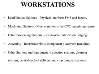 WORKSTATIONS
• Load/Unload Stations - Physical interface: FMS and factory
• Machining Stations - Most common is the CNC machining centre
• Other Processing Stations – sheet-metal fabrication, forging
• Assembly - Industrial robots, component placement machines
• Other Stations and Equipment -inspection stations, cleaning

stations, central coolant delivery and chip removal systems

 