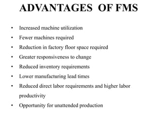 ADVANTAGES OF FMS
•

Increased machine utilization

•

Fewer machines required

•

Reduction in factory floor space required

•

Greater responsiveness to change

•

Reduced inventory requirements

•

Lower manufacturing lead times

•

Reduced direct labor requirements and higher labor

productivity
•

Opportunity for unattended production

 
