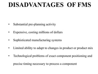 DISADVANTAGES OF FMS
•

Substantial pre-planning activity

•

Expensive, costing millions of dollars

•

Sophisticated manufacturing systems

•

Limited ability to adapt to changes in product or product mix

•

Technological problems of exact component positioning and
precise timing necessary to process a component

 