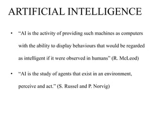 ARTIFICIAL INTELLIGENCE
•

“AI is the activity of providing such machines as computers

with the ability to display behaviours that would be regarded
as intelligent if it were observed in humans” (R. McLeod)
•

“AI is the study of agents that exist in an environment,
perceive and act.” (S. Russel and P. Norvig)

 