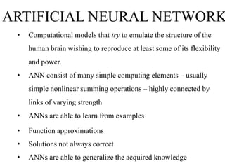 ARTIFICIAL NEURAL NETWORK
•

Computational models that try to emulate the structure of the
human brain wishing to reproduce at least some of its flexibility

and power.
•

ANN consist of many simple computing elements – usually
simple nonlinear summing operations – highly connected by
links of varying strength

•

ANNs are able to learn from examples

•

Function approximations

•

Solutions not always correct

•

ANNs are able to generalize the acquired knowledge

 