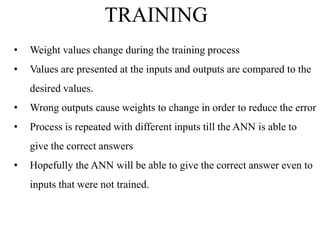TRAINING
•

Weight values change during the training process

•

Values are presented at the inputs and outputs are compared to the

desired values.
•

Wrong outputs cause weights to change in order to reduce the error

•

Process is repeated with different inputs till the ANN is able to
give the correct answers

•

Hopefully the ANN will be able to give the correct answer even to
inputs that were not trained.

 