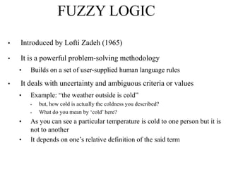 FUZZY LOGIC
•

Introduced by Lofti Zadeh (1965)

•

It is a powerful problem-solving methodology
•

•

Builds on a set of user-supplied human language rules

It deals with uncertainty and ambiguous criteria or values
•

Example: “the weather outside is cold”
•
•

•
•

but, how cold is actually the coldness you described?
What do you mean by „cold‟ here?

As you can see a particular temperature is cold to one person but it is
not to another
It depends on one‟s relative definition of the said term

 