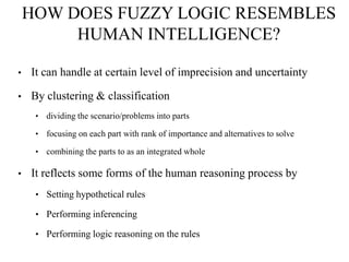 HOW DOES FUZZY LOGIC RESEMBLES
HUMAN INTELLIGENCE?
•

It can handle at certain level of imprecision and uncertainty

•

By clustering & classification
•
•

focusing on each part with rank of importance and alternatives to solve

•

•

dividing the scenario/problems into parts

combining the parts to as an integrated whole

It reflects some forms of the human reasoning process by
• Setting hypothetical rules

• Performing inferencing
• Performing logic reasoning on the rules

 