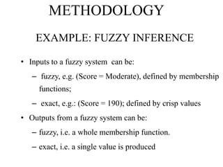 METHODOLOGY
EXAMPLE: FUZZY INFERENCE
• Inputs to a fuzzy system can be:
– fuzzy, e.g. (Score = Moderate), defined by membership
functions;

– exact, e.g.: (Score = 190); defined by crisp values
• Outputs from a fuzzy system can be:
– fuzzy, i.e. a whole membership function.
– exact, i.e. a single value is produced

 