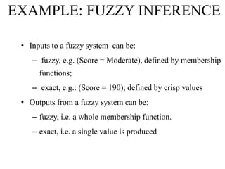 EXAMPLE: FUZZY INFERENCE
• Inputs to a fuzzy system can be:
– fuzzy, e.g. (Score = Moderate), defined by membership
functions;
– exact, e.g.: (Score = 190); defined by crisp values
• Outputs from a fuzzy system can be:
– fuzzy, i.e. a whole membership function.
– exact, i.e. a single value is produced

 
