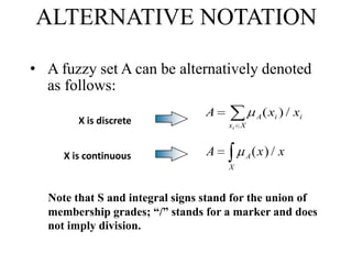 ALTERNATIVE NOTATION
• A fuzzy set A can be alternatively denoted
as follows:
X is discrete

X is continuous

A

A

( xi ) / xi

xi X

A

A

(x) / x

X

Note that S and integral signs stand for the union of
membership grades; “/” stands for a marker and does
not imply division.

 