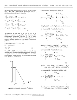 IJRET: International Journal of Research in Engineering and Technology eISSN: 2319-1163 | pISSN: 2321-7308
__________________________________________________________________________________________
Volume: 02 Issue: 08 | Aug-2013, Available @ http://www.ijret.org 158
Let the individual optimal control vectors for the sub problems
be X1*, X2*, X3*, X4* respectively. We have to find out a
global optimal control vector X *such that
* * * * *
1 2 3 4
* * * * *
2 1 3 4
* * * * *
3 1 2 4
* * * * *
4 1 2 3
1 1 1X X (X , X , X )
2 2 3X X (X , X , X )
3 3 3X X (X , X , X )
4 4 4X X (X , X , X )
F F F
F F F
F F F
F F F
 
 
 
 
(1)
The imprecise or fuzzy goal of the DM for each of the
objective functions is quantified by defining their
corresponding membership functions µi as a strictly
monotonically decreasing function with respect to the
objective function f where i=1 to 4. In case of a minimization
problem,
µi=0 or tends to zero, if fi > fi
max
and
µi = 1 or tends to 1,
if fi < fi
min
(2)
Where fi
max
and fi
min
are the unacceptable and desirable level
for respectively. In our proposed approach we have considered
a simple linear membership function for fi because none of the
objectives have very strict limits. The membership function, µi
for ith
objective is depicted in Fig. 1.1
Figure 1.1 Membership function for ith
objective
The membership function can be defined as
i imax
max
i i
i imin i imaxmax min
i i
i imin
0 F > F
F -F
μ = F F F
F -F
1 F < F
 
(3)
Using Eq. (3) the membership functions can be formulated as
2.1 Membership Function for Fuel Cost
1 1max
max
1 1
1 1min 1 1maxmax min
1 1
1 1min
0 F >F
F -F (X)
μ = F F F
F -F
1 F <F
 
(4)
Where F1max=max {F1(X1
*
), F1(X2
*
), F1(X3
*
), F1(X4
*
)}
F1min=min {F1(X1
*
), F1(X2
*
), F1(X3
*
), F1(X4
*
)}
2.2 Membership Function for Losses
2 2max
max
2 2
2 2min 2 2maxmax min
2 2
2 2min
0 F >F
F -F (X)
μ = F F F
F -F
1 F <F
 
(5)
Where F2max = max {F2(X1
*
), F2(X2
*
), F2(X3
*
), F2(X4
*
)}
F2min = min {F2(X1
*
), F2(X2
*
), F2(X3
*
), F2(X4
*
)}
2.3 Membership Function for Stability Index
3 3max
max
3 3
3 3min 3 3maxmax min
3 3
3 3min
0 F >F
F -F (X)
μ = F F F
F -F
1 F <F
 
(6)
Where F3max = max {F3(X1
*
), F3(X2
*
), F3(X3
*
), F3(X4
*
)}
F3min = min {F3(X1
*
), F3(X2
*
), F3(X3
*
), F3(X4
*
)}
 