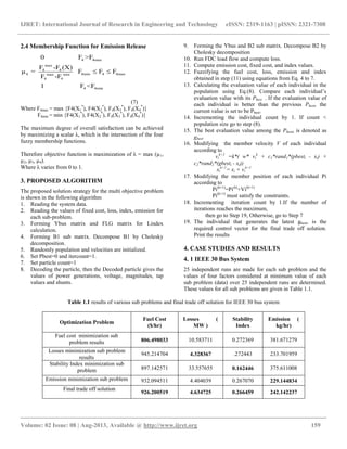 IJRET: International Journal of Research in Engineering and Technology eISSN: 2319-1163 | pISSN: 2321-7308
__________________________________________________________________________________________
Volume: 02 Issue: 08 | Aug-2013, Available @ http://www.ijret.org 159
2.4 Membership Function for Emission Release
4 4max
max
4 4
4 4min 4 4maxmax min
4 4
4 4min
0 F >F
F -F (X)
μ = F F F
F -F
1 F <F
 
(7)
Where F4max = max {F4(X1
*
), F4(X2
*
), F4(X3
*
), F4(X4
*
)}
F4min = min {F4(X1
*
), F4(X2
*
), F4(X3
*
), F4(X4
*
)}
The maximum degree of overall satisfaction can be achieved
by maximizing a scalar λ, which is the intersection of the four
fuzzy membership functions.
Therefore objective function is maximization of λ = max (µ1,
µ2, µ3, µ4).
Where λ varies from 0 to 1.
3. PROPOSED ALGORITHM
The proposed solution strategy for the multi objective problem
is shown in the following algorithm
1. Reading the system data.
2. Reading the values of fixed cost, loss, index, emission for
each sub-problem.
3. Forming Ybus matrix and FLG matrix for Lindex
calculation.
4. Forming B1 sub matrix. Decompose B1 by Cholesky
decomposition.
5. Randomly population and velocities are initialized.
6. Set Pbest=0 and itercount=1.
7. Set particle count=1
8. Decoding the particle, then the Decoded particle gives the
values of power generations, voltage, magnitudes, tap
values and shunts.
9. Forming the Ybus and B2 sub matrix. Decompose B2 by
Cholesky decomposition
10. Run FDC load flow and compute loss.
11. Compute emission cost, fixed cost, and index values.
12. Fuzzifying the fuel cost, loss, emission and index
obtained in step (11) using equations from Eq. 4 to 7.
13. Calculating the evaluation value of each individual in the
population using Eq.(8). Compare each individual’s
evaluation value with its Pbest . If the evaluation value of
each individual is better than the previous Pbest, the
current value is set to be Pbest.
14. Incrementing the individual count by 1. If count <
population size go to step (8).
15. The best evaluation value among the Pbests is denoted as
gbest.
16. Modifying the member velocity V of each individual
according to
vi
k+1
=k*( w* vi
k
+ c1*rand1*(pbesti - xi) +
c2*rand2*(gbesti - xi))
xi
k+1
= xi + vi
k+1
17. Modifying the member position of each individual Pi
according to
Pi(k+1)
=Pi(k)
+Vi(k+1)
Pi(k+1)
must satisfy the constraints.
18. Incrementing iteration count by 1.If the number of
iterations reaches the maximum,
then go to Step 19, Otherwise, go to Step 7
19. The individual that generates the latest gbest, is the
required control vector for the final trade off solution.
Print the results
4. CASE STUDIES AND RESULTS
4. 1 IEEE 30 Bus System
25 independent runs are made for each sub problem and the
values of four factors considered at minimum value of each
sub problem (data) over 25 independent runs are determined.
These values for all sub problems are given in Table 1.1.
Table 1.1 results of various sub problems and final trade off solution for IEEE 30 bus system
Optimization Problem
Fuel Cost
($/hr)
Losses (
MW )
Stability
Index
Emission (
kg/hr)
Fuel cost minimization sub
problem results 806.498033 10.583711 0.272369 381.671279
Losses minimization sub problem
results
945.214704 4.328367 .272443 233.701959
Stability Index minimization sub
problem 897.142571 33.557655 0.162446 375.611008
Emission minimization sub problem 932.094511 4.404039 0.267070 229.144834
Final trade off solution
926.200519 4.634725 0.266459 242.142237
 