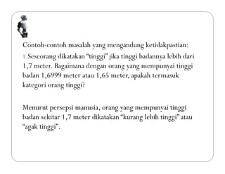 Contoh-contoh masalah yang mengandung ketidakpastian:
1.Seseorang dikatakan “tinggi” jika tinggi badannya lebih dari
1,7 meter. Bagaimana dengan orang yang mempunyai tinggi
badan 1,6999 meter atau 1,65 meter, apakah termasuk
kategori orang tinggi?
Menurut persepsi manusia, orang yang mempunyai tinggi
badan sekitar 1,7 meter dikatakan “kurang lebih tinggi” atau
“agak tinggi”.
 