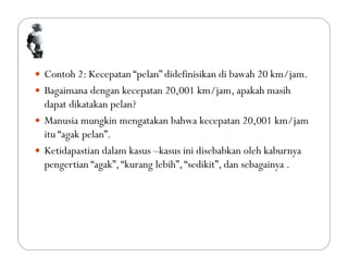  Contoh 2: Kecepatan “pelan” didefinisikan di bawah 20 km/jam.
 Bagaimana dengan kecepatan 20,001 km/jam, apakah masih
dapat dikatakan pelan?
 Manusia mungkin mengatakan bahwa kecepatan 20,001 km/jam
itu “agak pelan”.
 Ketidapastian dalam kasus –kasus ini disebabkan oleh kaburnya
pengertian “agak”,“kurang lebih”,“sedikit”, dan sebagainya .
 