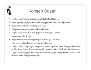 Konsep Dasar
 Logika fuzzy bukanlah logika yang tidak jelas (kabur),
 tetapi logika yang digunakan untuk menggambarkan ketidakjelasan.
 Logika fuzzy adalah teori himpunan fuzzy
 Himpunan yang mengkalibrasi ketidakjelasan.
 Logika fuzzy didasarkan pada gagasan bahwa segala sesuatu
mempunyai nilai derajat.
 Logika Fuzzy merupakan peningkatan dari logika Boolean
yang mengenalkan konsep kebenaran sebagian.
1. Logika klasik (Crisp Logic) menyatakan bahwa segala hal dapat diekspresikan dalam
istilah binary (0 atau 1, hitam atau putih, ya atau tidak)Tidak ada nilai diantaranya
2. Logika fuzzy menggantikan kebenaran boolean dengan tingkat kebenaran Ada nilai
diantara hitam dan putih (abu-abu).
 