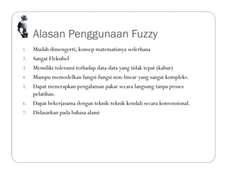 Alasan Penggunaan Fuzzy
1. Mudah dimengerti, konsep matematisnya sederhana
2. Sangat Fleksibel
3. Memiliki toleransi terhadap data-data yang tidak tepat (kabur)
4. Mampu memodelkan fungsi-fungsi non-linear yang sangat kompleks.
5. Dapat menerapkan pengalaman pakar secara langsung tanpa proses
pelatihan.
6. Dapat bekerjasama dengan teknik-teknik kendali secara konvensional.
7. Didasarkan pada bahasa alami
 