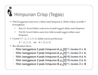 Himpunan Crisp (Tegas)
 Nilai keanggotaan suatu item x dalam suatu himpunanA, ditulis mA[x], memiliki 2
kemungkinan:
 Satu (1): berarti bahwa suatu item menjadi anggota dalam suatu himpunan
 Nol (0): berarti bahwa suatu item tidak menjadi anggota dalam suatu
himpunan.
 Contoh: S = {1, 2, 3, 4, 5} adalah semesta pembicaraan
A = {1, 2, 3} dan B = {3, 4, 5}
 Bisa dikatakan bahwa:
 