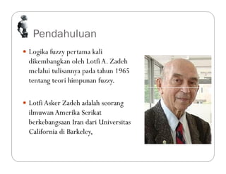 Pendahuluan
 Logika fuzzy pertama kali
dikembangkan oleh LotfiA. Zadeh
melalui tulisannya pada tahun 1965
tentang teori himpunan fuzzy.
 LotfiAsker Zadeh adalah seorang
ilmuwan Amerika Serikat
berkebangsaan Iran dari Universitas
California di Barkeley,
 