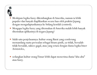 Meskipun logika fuzzy dikembangkan diAmerika, namun ia lebih
populer dan banyak diaplikasikan secara luas oleh praktisi Jepang
dengan mengadaptasikannya ke bidang kendali (control).
 Mengapa logika fuzzy yang ditemukan diAmerika malah lebih banyak
ditemukan aplikasinya di negara Jepang?
 Salah satu penjelasannya: kultur orang Barat yang cenderung
memandang suatu persoalan sebagai hitam-putih, ya-tidak, bersalah-
tidak bersalah, sukses-gagal, atau yang setara dengan dunia logika biner
Aristoteles,
 sedangkan kultur orangTimur lebih dapat menerima dunia “abu-abu”
atau fuzzy.
 