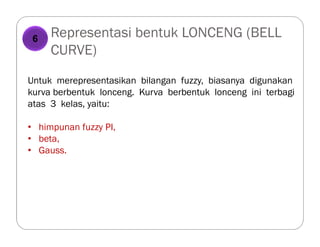 Representasi bentuk LONCENG (BELL
CURVE)
Untuk merepresentasikan bilangan fuzzy, biasanya digunakan
kurva berbentuk lonceng. Kurva berbentuk lonceng ini terbagi
atas 3 kelas, yaitu:
• himpunan fuzzy PI,
• beta,
• Gauss.
6
 