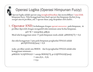 Operasi Logika (Operasi Himpunan Fuzzy)
 Operasi logika adalah operasi yang mengkombinasikan dan memodifikasi 2 atau lebih
himpunan fuzzy. Nilai keanggotaan baru hasil operasi dua himpunan disebut firing
strength atau  predikat, ada 3 operasi dasar yang diciptakan oleh Zadeh :
1. OperatorAND, berhubungan dengan operasi intersection pada himpunan, 
predikat diperoleh dengan mengambil nilai minimum antar kedua himpunan.
AB = min(A[x], B[y])
Misal nilai keanggotaan umur 27 pada himpunan muda adalah MUDA[27] = 0,6
dan nilai keanggotaan 2 juta pada himpunan penghasilanTINGGI adalah
GAJITINGGI[2juta] = 0,8
maka -predikat untuk usia MUDA dan berpenghasilanTINGGI adalah nilai
keanggotaan minimum :
MUDAGAJITINGGI = min( MUDA[27],  GAJITINGGI[2juta])
= min (0,6 ; 0,8)
= 0,6
 