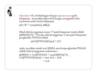 2. Operator OR, berhubungan dengan operasi union pada
himpunan,  predikat diperoleh dengan mengambil nilai
maximum antar kedua himpunan.
AB = max(A[x], B[y])
Misal nilai keanggotaan umur 27 pada himpunan muda adalah
MUDA[27] = 0,6 dan nilai keanggotaan 2 juta pada himpunan
penghasilanTINGGI adalah
GAJITINGGI[2juta] = 0,8
maka -predikat untuk usia MUDA atau berpenghasilanTINGGI
adalah nilai keanggotaan maksimum :
MUDA  GAJITINGGI = max(MUDA[27],
GAJITINGGI[2juta]) = max (0,6 ; 0,8)
= 0,8
 
