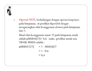 3. Operasi NOT, berhubungan dengan operasi komplemen
pada himpunan,  predikat diperoleh dengan
mengurangkan nilai keanggotaan elemen pada himpunan
dari 1.
Misal nilai keanggotaan umur 27 pada himpunan muda
adalah MUDA[27]= 0,6 maka -predikat untuk usia
TIDAK MUDA adalah :
MUDA’[27] = 1 - MUDA[27
= 1 - 0,6
= 0,4
 