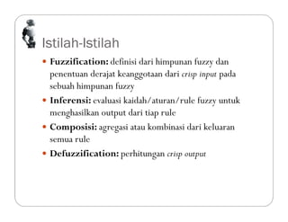 Istilah-Istilah
 Fuzzification: definisi dari himpunan fuzzy dan
penentuan derajat keanggotaan dari crisp input pada
sebuah himpunan fuzzy
 Inferensi: evaluasi kaidah/aturan/rule fuzzy untuk
menghasilkan output dari tiap rule
 Composisi: agregasi atau kombinasi dari keluaran
semua rule
 Defuzzification: perhitungan crisp output
 