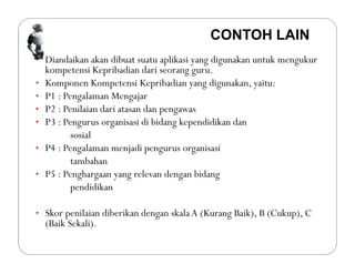 • Diandaikan akan dibuat suatu aplikasi yang digunakan untuk mengukur
kompetensi Kepribadian dari seorang guru.
• Komponen Kompetensi Kepribadian yang digunakan, yaitu:
• P1 : Pengalaman Mengajar
• P2 : Penilaian dari atasan dan pengawas
• P3 : Pengurus organisasi di bidang kependidikan dan
sosial
• P4 : Pengalaman menjadi pengurus organisasi
tambahan
• P5 : Penghargaan yang relevan dengan bidang
pendidikan
• Skor penilaian diberikan dengan skalaA (Kurang Baik), B (Cukup), C
(Baik Sekali).
CONTOH LAIN
 