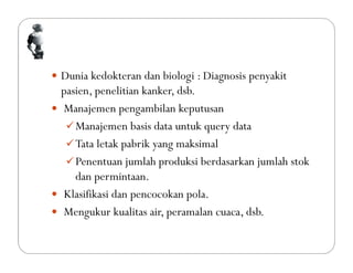  Dunia kedokteran dan biologi : Diagnosis penyakit
pasien, penelitian kanker, dsb.
 Manajemen pengambilan keputusan
Manajemen basis data untuk query data
Tata letak pabrik yang maksimal
Penentuan jumlah produksi berdasarkan jumlah stok
dan permintaan.
 Klasifikasi dan pencocokan pola.
 Mengukur kualitas air, peramalan cuaca, dsb.
 