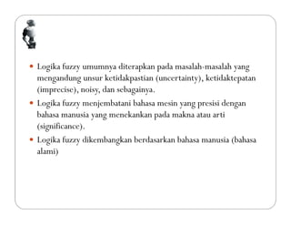  Logika fuzzy umumnya diterapkan pada masalah-masalah yang
mengandung unsur ketidakpastian (uncertainty), ketidaktepatan
(imprecise), noisy, dan sebagainya.
 Logika fuzzy menjembatani bahasa mesin yang presisi dengan
bahasa manusia yang menekankan pada makna atau arti
(significance).
 Logika fuzzy dikembangkan berdasarkan bahasa manusia (bahasa
alami)
 