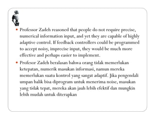  Professor Zadeh reasoned that people do not require precise,
numerical information input, and yet they are capable of highly
adaptive control. If feedback controllers could be programmed
to accept noisy, imprecise input, they would be much more
effective and perhaps easier to implement.
 Profesor Zadeh beralasan bahwa orang tidak memerlukan
ketepatan, numerik masukan informasi, namun mereka
memerlukan suatu kontrol yang sangat adaptif. Jika pengendali
umpan balik bisa diprogram untuk menerima noise, masukan
yang tidak tepat, mereka akan jauh lebih efektif dan mungkin
lebih mudah untuk diterapkan
 