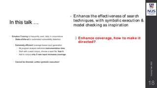 In this talk …
• Greybox Fuzzing is frequently used, daily in corporations
 State-of-the-art in automated vulnerability detection
 Extremely efficient coverage-based input generation
 All program analysis before/at instrumentation time.
 Start with a seed corpus, choose a seed file, fuzz it.
 Add to corpus only if new input increases coverage.
 Cannot be directed, unlike symbolic execution!
• Enhance the effectiveness of search
techniques, with symbolic execution &
model checking as inspiration
– Enhance coverage, how to make it
directed?
Fuzzing
Talk,
2022
18
 