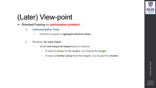 (Later) View-point
20
 Directed Fuzzing as optimization problem!
1. Instrumentation Time:
• Instrument program to aggregate distance values.
2. Runtime, for each input
• decide how long to be fuzzed based on distance.
• If input is closer to the targets, it is fuzzed for longer.
• If input is further away from the targets, it is fuzzed for shorter.
Fuzzing
Talk,
2022
 