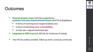 Outcomes
24
• Directed greybox fuzzer (AFLGo) outperforms
symbolic execution-based directed fuzzers (KATCH & BugRedux)
• in terms of reaching more target locations and
• in terms of detecting more vulnerabilities,
• on their own, original benchmark sets.
• Integrated as OSS-Fuzz fork (AFLGo for Continuous Fuzzing)
• Tool AFLGo publicly available, follow-up works, survey by community.
Fuzzing
Talk,
2022
 