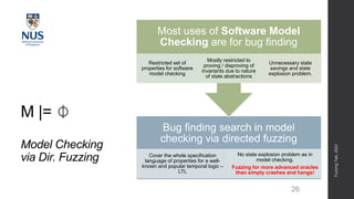 M |= ⏀
Model Checking
via Dir. Fuzzing
26
Bug finding search in model
checking via directed fuzzing
Cover the whole specification
language of properties for a well-
known and popular temporal logic –
LTL
No state explosion problem as in
model checking.
Fuzzing for more advanced oracles
than simply crashes and hangs!
Most uses of Software Model
Checking are for bug finding
Restricted set of
properties for software
model checking
Mostly restricted to
proving / disproving of
invariants due to nature
of state abstractions
Unnecessary state
savings and state
explosion problem.
Fuzzing
Talk,
2022
 