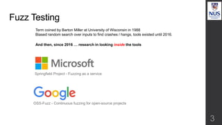 Fuzz Testing
3
Springfield Project - Fuzzing as a service
OSS-Fuzz - Continuous fuzzing for open-source projects
Term coined by Barton Miller at University of Wisconsin in 1988
Biased random search over inputs to find crashes / hangs, tools existed until 2016.
And then, since 2016 … research in looking inside the tools
 