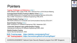 Pointers
Fuzzing
Talk,
2022
41
Directed Greybox Fuzzing ( PDF )
24th ACM Conference on Computer and Communications Security (CCS) 2017.
Coverage-based Greybox Fuzzing as Markov Chain ( PDF )
23rd ACM Conference on Computer and Communications Security (CCS) 2016,
Also in IEEE Transactions in Software Engineering (TSE) 2019.
NUS Fuzzing page: https://abhikrc.com/projects/Fuzz/
“All” fuzzing papers: https://wcventure.github.io/FuzzingPaper/
ACKNOWLEDGEMENT: National Cyber Security Research program from NRF Singapore
Smart Greybox Fuzzing ( PDF )
IEEE Transactions on Software Engineering (TSE), September 2021.
Linear-time Temporal Logic guided Greybox Fuzzing
International Conference on Software Engineering (ICSE), 2022.
Fuzzing: Challenges and Reflections ( PDF )
IEEE Software, 38(3), pages 79-86, 2021, Outcome from a 2019 Shonan Meeting.
Stateful Greybox Fuzzing
Usenix Security Symposium, 2022.
 