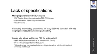 Lack of specifications
• Many programs take in structured inputs
 PDF Reader, library for manipulating TIFF, PNG images
 Compilers which take in programs as input
 Web-browsers, ...
• Generating a completely random input will likely crash the application with little
insight gained about the underlying vulnerability.
• Instead take a legal well-formed PDF file and mutate it!
 Does not depend on program at all [nature of BB fuzzing]
 Does not even depend on input structure.
 Yet can leverage complex input structure by starting with a well-formed seed and
minimally modifying it.
Fuzzing
Talk,
2022
6
 